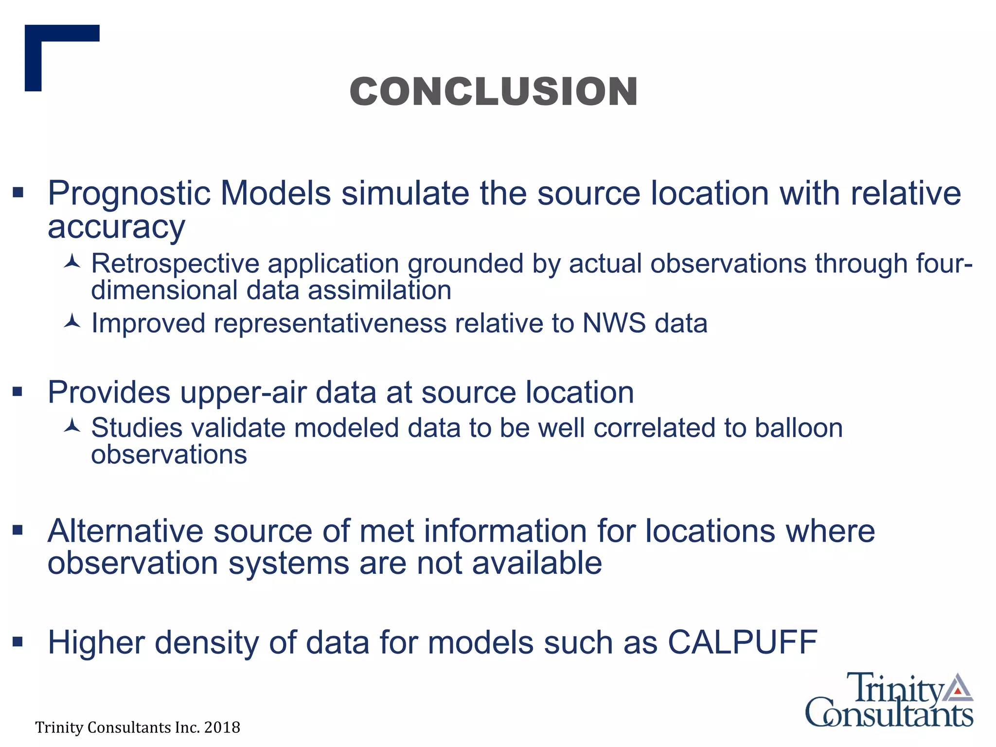 Trinity Consultants Inc. 2018
CONCLUSION
 Prognostic Models simulate the source location with relative
accuracy
 Retrospective application grounded by actual observations through four-
dimensional data assimilation
 Improved representativeness relative to NWS data
 Provides upper-air data at source location
 Studies validate modeled data to be well correlated to balloon
observations
 Alternative source of met information for locations where
observation systems are not available
 Higher density of data for models such as CALPUFF
 