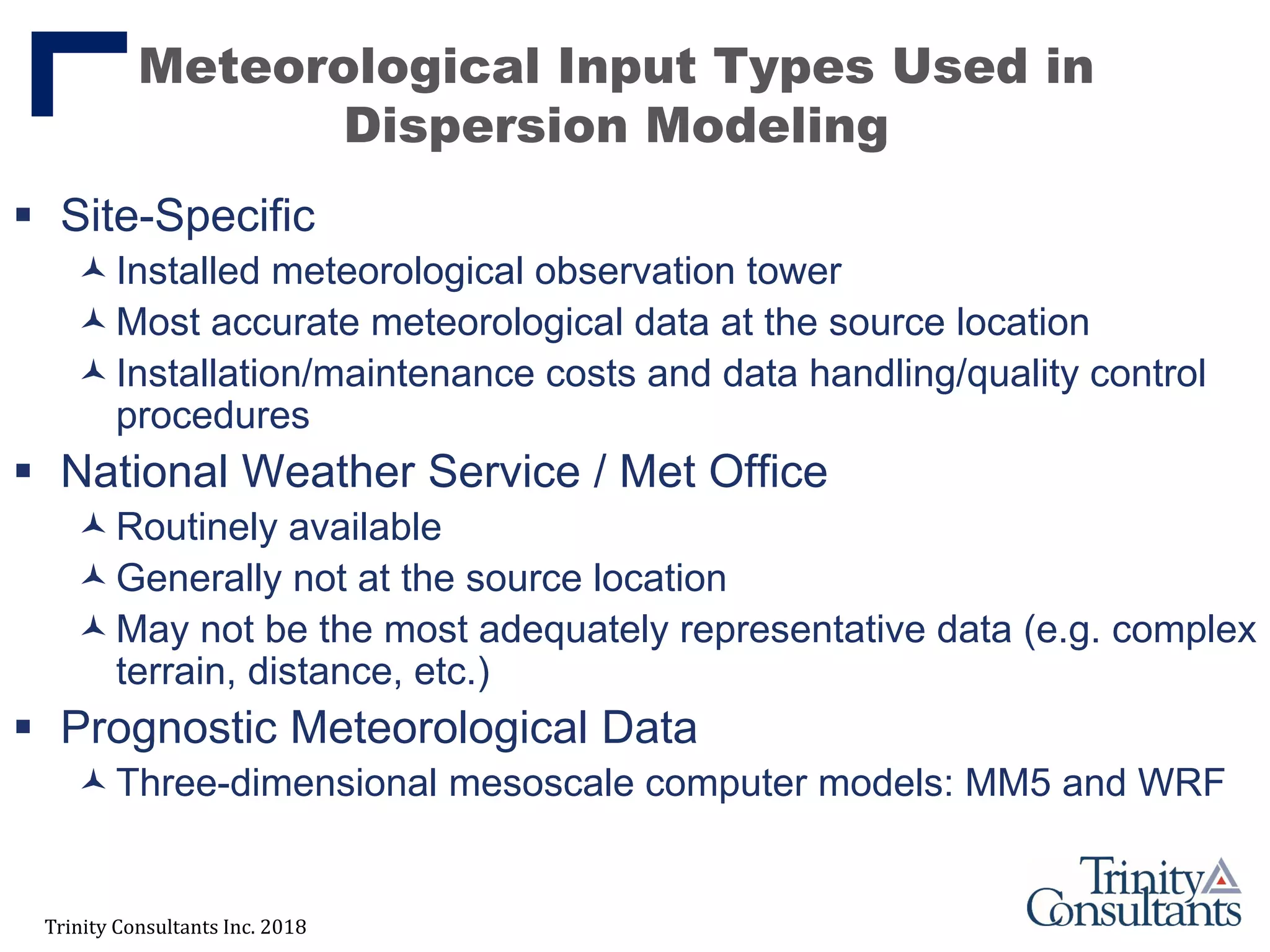 Trinity Consultants Inc. 2018
Meteorological Input Types Used in
Dispersion Modeling
 Site-Specific
Installed meteorological observation tower
Most accurate meteorological data at the source location
Installation/maintenance costs and data handling/quality control
procedures
 National Weather Service / Met Office
Routinely available
Generally not at the source location
May not be the most adequately representative data (e.g. complex
terrain, distance, etc.)
 Prognostic Meteorological Data
Three-dimensional mesoscale computer models: MM5 and WRF
 