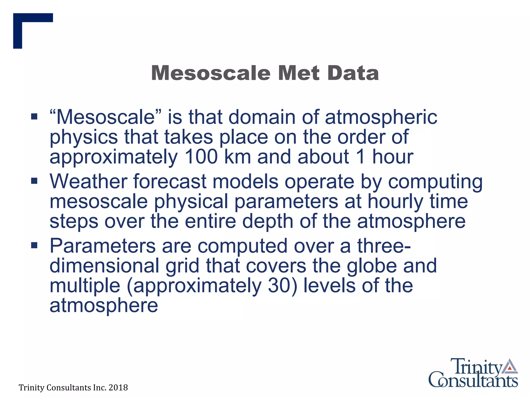 Trinity Consultants Inc. 2018
Mesoscale Met Data
 “Mesoscale” is that domain of atmospheric
physics that takes place on the order of
approximately 100 km and about 1 hour
 Weather forecast models operate by computing
mesoscale physical parameters at hourly time
steps over the entire depth of the atmosphere
 Parameters are computed over a three-
dimensional grid that covers the globe and
multiple (approximately 30) levels of the
atmosphere
 