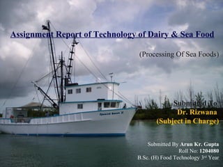  
Assignment Report of Technology of Dairy & Sea Food
(Processing Of Sea Foods)
Submitted To
Dr. Rizwana
(Subject in Charge)
Submitted By Arun Kr. Gupta
Roll No: 1204080
B.Sc. (H) Food Technology 3rd
Year
 