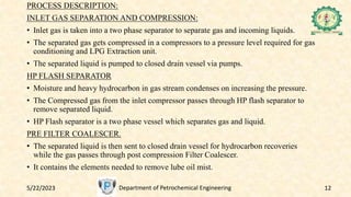 5/22/2023 Department of Petrochemical Engineering 12
PROCESS DESCRIPTION:
INLET GAS SEPARATION AND COMPRESSION:
• Inlet gas is taken into a two phase separator to separate gas and incoming liquids.
• The separated gas gets compressed in a compressors to a pressure level required for gas
conditioning and LPG Extraction unit.
• The separated liquid is pumped to closed drain vessel via pumps.
HP FLASH SEPARATOR
• Moisture and heavy hydrocarbon in gas stream condenses on increasing the pressure.
• The Compressed gas from the inlet compressor passes through HP flash separator to
remove separated liquid.
• HP Flash separator is a two phase vessel which separates gas and liquid.
PRE FILTER COALESCER.
• The separated liquid is then sent to closed drain vessel for hydrocarbon recoveries
while the gas passes through post compression Filter Coalescer.
• It contains the elements needed to remove lube oil mist.
 