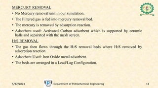 5/22/2023 Department of Petrochemical Engineering 13
MERCURY REMOVAL
• No Mercury removal unit in our simulation.
• The Filtered gas is fed into mercury removal bed.
• The mercury is removed by adsorption reaction.
• Adsorbent used: Activated Carbon adsorbent which is supported by ceramic
balls and separated with the mesh screen.
H2S REMOVAL
• The gas then flows through the H2S removal beds where H2S removed by
adsorption reaction.
• Adsorbent Used: Iron Oxide metal adsorbent.
• The beds are arranged in a Lead/Lag Configuration.
 
