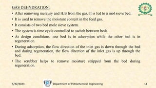 5/22/2023 Department of Petrochemical Engineering 14
GAS DEHYDRATION:
• After removing mercury and H2S from the gas, It is fed to a mol sieve bed.
• It is used to remove the moisture content in the feed gas.
• It consists of two bed mole sieve system.
• The system is time cycle controlled to switch between beds.
• At design conditions, one bed is in adsorption while the other bed is in
regeneration.
• During adsorption, the flow direction of the inlet gas is down through the bed
and during regeneration, the flow direction of the inlet gas is up through the
bed.
• The scrubber helps to remove moisture stripped from the bed during
regeneration.
 