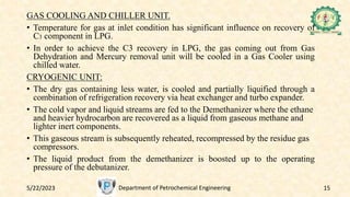 5/22/2023 Department of Petrochemical Engineering 15
GAS COOLING AND CHILLER UNIT.
• Temperature for gas at inlet condition has significant influence on recovery of
C3 component in LPG.
• In order to achieve the C3 recovery in LPG, the gas coming out from Gas
Dehydration and Mercury removal unit will be cooled in a Gas Cooler using
chilled water.
CRYOGENIC UNIT:
• The dry gas containing less water, is cooled and partially liquified through a
combination of refrigeration recovery via heat exchanger and turbo expander.
• The cold vapor and liquid streams are fed to the Demethanizer where the ethane
and heavier hydrocarbon are recovered as a liquid from gaseous methane and
lighter inert components.
• This gaseous stream is subsequently reheated, recompressed by the residue gas
compressors.
• The liquid product from the demethanizer is boosted up to the operating
pressure of the debutanizer.
 