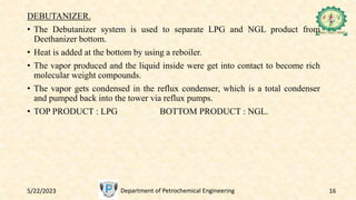 5/22/2023 Department of Petrochemical Engineering 16
DEBUTANIZER.
• The Debutanizer system is used to separate LPG and NGL product from
Deethanizer bottom.
• Heat is added at the bottom by using a reboiler.
• The vapor produced and the liquid inside were get into contact to become rich
molecular weight compounds.
• The vapor gets condensed in the reflux condenser, which is a total condenser
and pumped back into the tower via reflux pumps.
• TOP PRODUCT : LPG BOTTOM PRODUCT : NGL.
 