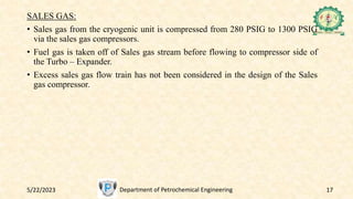5/22/2023 Department of Petrochemical Engineering 17
SALES GAS:
• Sales gas from the cryogenic unit is compressed from 280 PSIG to 1300 PSIG
via the sales gas compressors.
• Fuel gas is taken off of Sales gas stream before flowing to compressor side of
the Turbo – Expander.
• Excess sales gas flow train has not been considered in the design of the Sales
gas compressor.
 