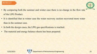 5/22/2023 Department of Petrochemical Engineering 25
RESULT
• By comparing both the summer and winter case there is no change in the flow rate
of the LPG Product.
• It is identified that in winter case the water recovery section recovered more water
than in the summer case.
• In both the design cases, the LPG gas specifications is reached.
• The material and energy balance sheets has been prepared.
 