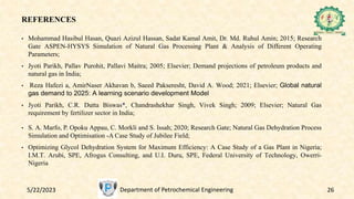 REFERENCES
• Mohammad Hasibul Hasan, Quazi Azizul Hassan, Sadat Kamal Amit, Dr. Md. Ruhul Amin; 2015; Research
Gate ASPEN-HYSYS Simulation of Natural Gas Processing Plant & Analysis of Different Operating
Parameters;
• Jyoti Parikh, Pallav Purohit, Pallavi Maitra; 2005; Elsevier; Demand projections of petroleum products and
natural gas in India;
• Reza Hafezi a, AmirNaser Akhavan b, Saeed Pakseresht, David A. Wood; 2021; Elsevier; Global natural
gas demand to 2025: A learning scenario development Model
• Jyoti Parikh, C.R. Dutta Biswas*, Chandrashekhar Singh, Vivek Singh; 2009; Elsevier; Natural Gas
requirement by fertilizer sector in India;
• S. A. Marfo, P. Opoku Appau, C. Morkli and S. Issah; 2020; Research Gate; Natural Gas Dehydration Process
Simulation and Optimisation -A Case Study of Jubilee Field;
• Optimizing Glycol Dehydration System for Maximum Efficiency: A Case Study of a Gas Plant in Nigeria;
I.M.T. Arubi, SPE, Afrogus Consulting, and U.I. Duru, SPE, Federal University of Technology, Owerri-
Nigeria
5/22/2023 Department of Petrochemical Engineering 26
 