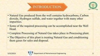 INTRODUCTION.
• Natural Gas produced from the well contains hydrocarbons, Carbon
dioxide, Hydrogen sulfide, and water together with many other
impurities.
• Some of the required processing can be accomplished near the Well
Head.
• Complete Processing of Natural Gas takes place in Processing plant.
• The Objective of this plant is treating Natural Gas and conditioning
them gases for sales and disposal.
5/22/2023 Department of Petrochemical Engineering 3
 