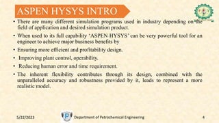 ASPEN HYSYS INTRO
• There are many different simulation programs used in industry depending on the
field of application and desired simulation product.
• When used to its full capability ‘ASPEN HYSYS’ can be very powerful tool for an
engineer to achieve major business benefits by
• Ensuring more efficient and profitability design.
• Improving plant control, operability.
• Reducing human error and time requirement.
• The inherent flexibility contributes through its design, combined with the
unparalleled accuracy and robustness provided by it, leads to represent a more
realistic model.
5/22/2023 Department of Petrochemical Engineering 4
 