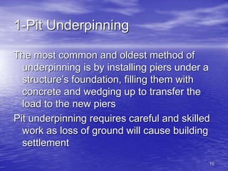 10
1-Pit Underpinning
The most common and oldest method of
underpinning is by installing piers under a
structure’s foundation, filling them with
concrete and wedging up to transfer the
load to the new piers
Pit underpinning requires careful and skilled
work as loss of ground will cause building
settlement
 
