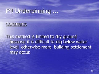 16
Pit Underpinning …
Comments
This method is limited to dry ground
because it is difficult to dig below water
level otherwise more building settlement
may occur.
 