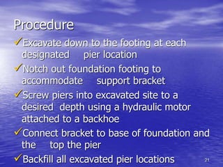 21
Procedure
Excavate down to the footing at each
designated pier location
Notch out foundation footing to
accommodate support bracket
Screw piers into excavated site to a
desired depth using a hydraulic motor
attached to a backhoe
Connect bracket to base of foundation and
the top the pier
Backfill all excavated pier locations
 