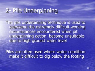 25
2- Pile Underpinning
The pile underpinning technique is used to
overcome the extremely difficult working
circumstances encountered when pit
underpinning action become unsuitable
due to high ground water level
Piles are often used where water condition
make it difficult to dig below the footing
 