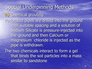 26
Special Underpinning Methods
a) Chemical grouting
Perforated pipes are drilled into the ground
with suitable spacing and a solution of
Sodium Silicate is pressure-injected into
the ground and then Calcium or
magnesium chloride is injected as the
pipe is withdrawn.
The two chemicals interact to form a gel
that binds the soil particles into a mass
similar to sandstone
 