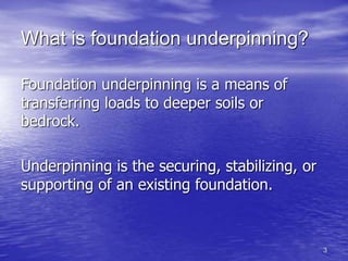3
What is foundation underpinning?
Foundation underpinning is a means of
transferring loads to deeper soils or
bedrock.
Underpinning is the securing, stabilizing, or
supporting of an existing foundation.
 