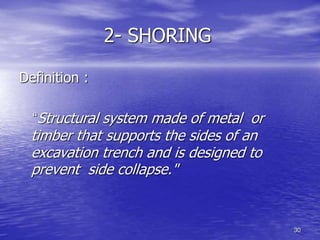 30
2- SHORING
Definition :
“Structural system made of metal or
timber that supports the sides of an
excavation trench and is designed to
prevent side collapse."
 