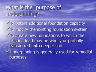 4
What is the purpose of
underpinning?
To obtain additional foundation capacity
To modify the existing foundation system
To create new foundations to which the
existing load may be wholly or partially
transferred into deeper soil
Underpinning is generally used for remedial
purposes
 