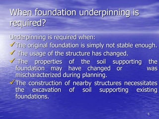 5
When foundation underpinning is
required?
Underpinning is required when:
The original foundation is simply not stable enough.
 The usage of the structure has changed.
 The properties of the soil supporting the
foundation may have changed or was
mischaracterized during planning.
The construction of nearby structures necessitates
the excavation of soil supporting existing
foundations.
 