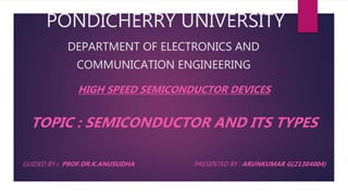PONDICHERRY UNIVERSITY
DEPARTMENT OF ELECTRONICS AND
COMMUNICATION ENGINEERING
HIGH SPEED SEMICONDUCTOR DEVICES
TOPIC : SEMICONDUCTOR AND ITS TYPES
GUIDED BY : PROF.DR.K.ANUSUDHA PRESENTED BY : ARUNKUMAR G(21304004)
 