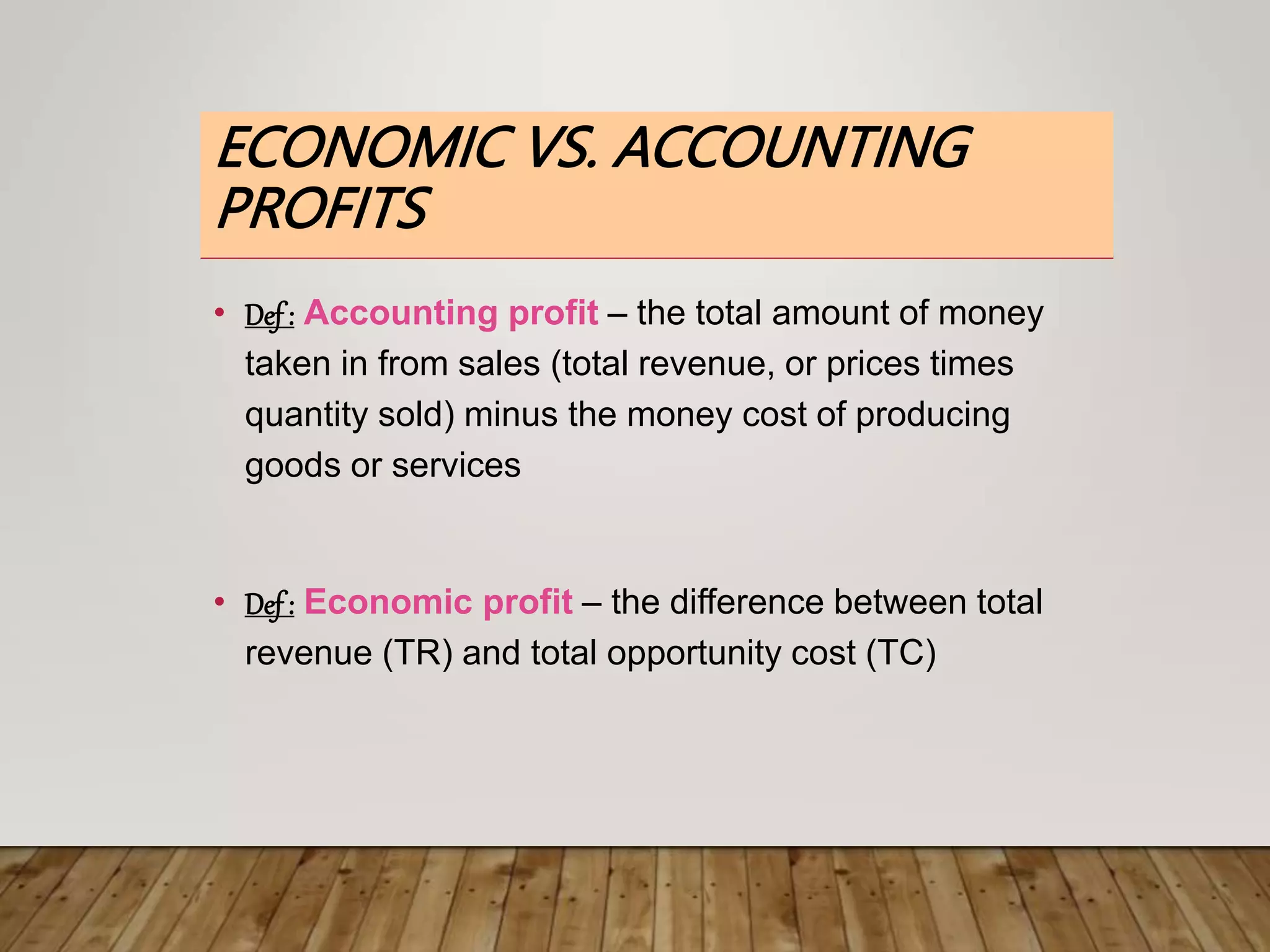 ECONOMIC VS. ACCOUNTING
PROFITS
• Def: Accounting profit – the total amount of money
taken in from sales (total revenue, or prices times
quantity sold) minus the money cost of producing
goods or services
• Def: Economic profit – the difference between total
revenue (TR) and total opportunity cost (TC)
 