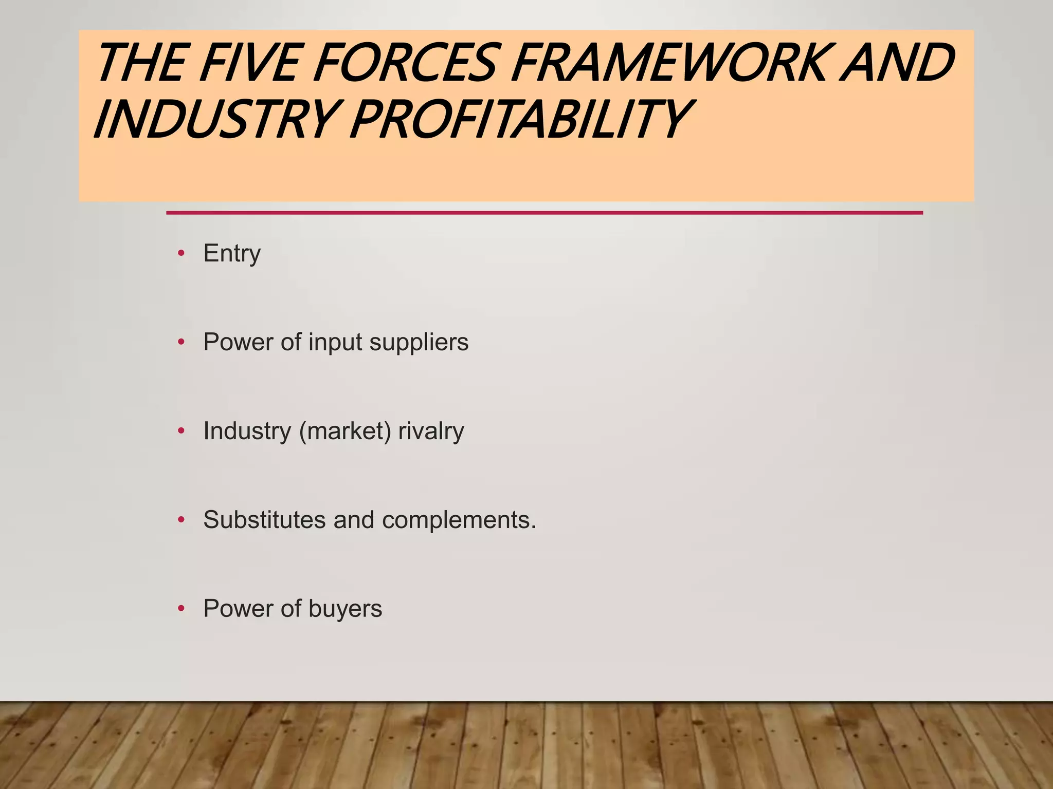 THE FIVE FORCES FRAMEWORK AND
INDUSTRY PROFITABILITY
• Entry
• Power of input suppliers
• Industry (market) rivalry
• Substitutes and complements.
• Power of buyers
 