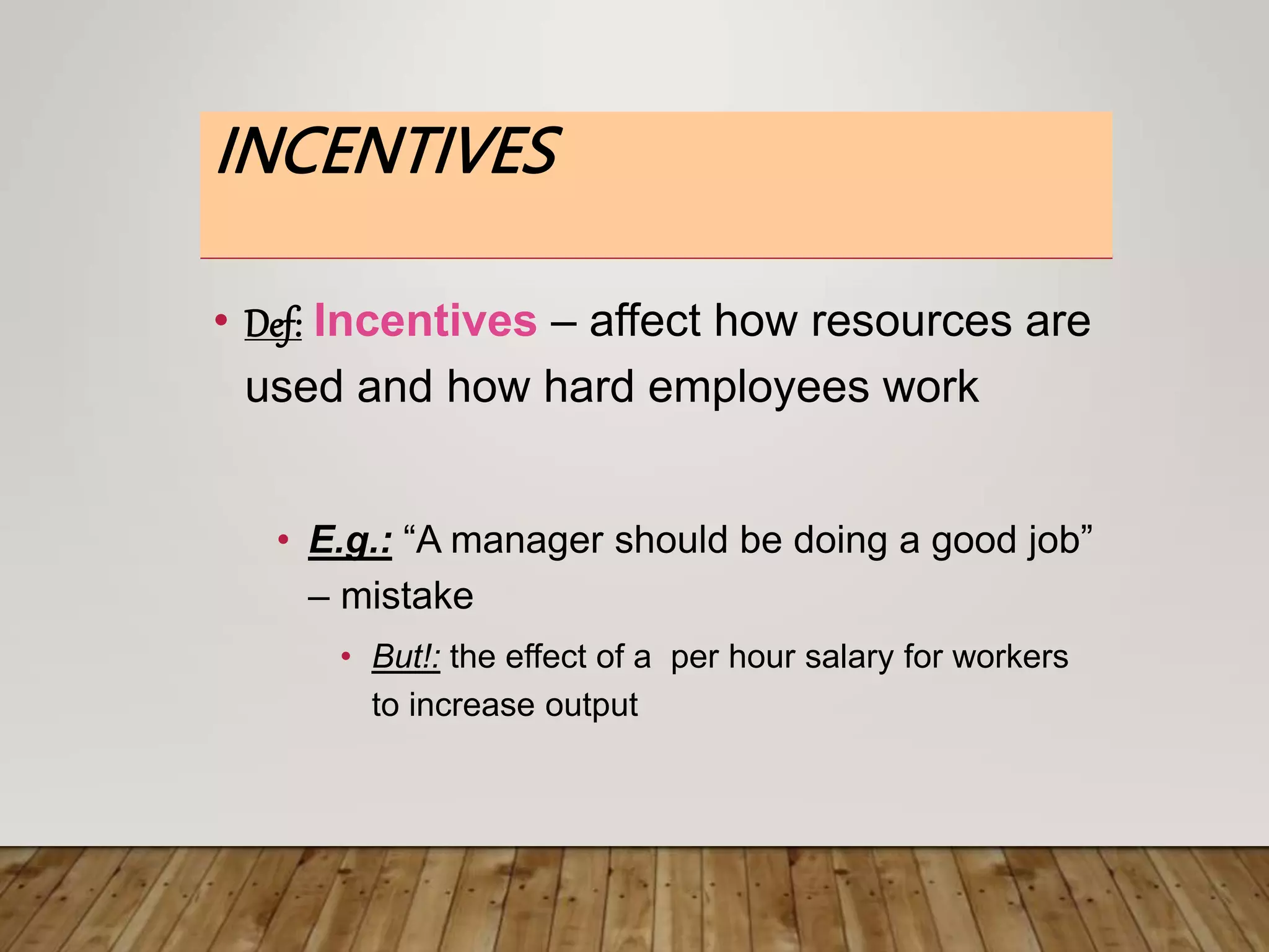 INCENTIVES
• Def: Incentives – affect how resources are
used and how hard employees work
• E.g.: “A manager should be doing a good job”
– mistake
• But!: the effect of a per hour salary for workers
to increase output
 