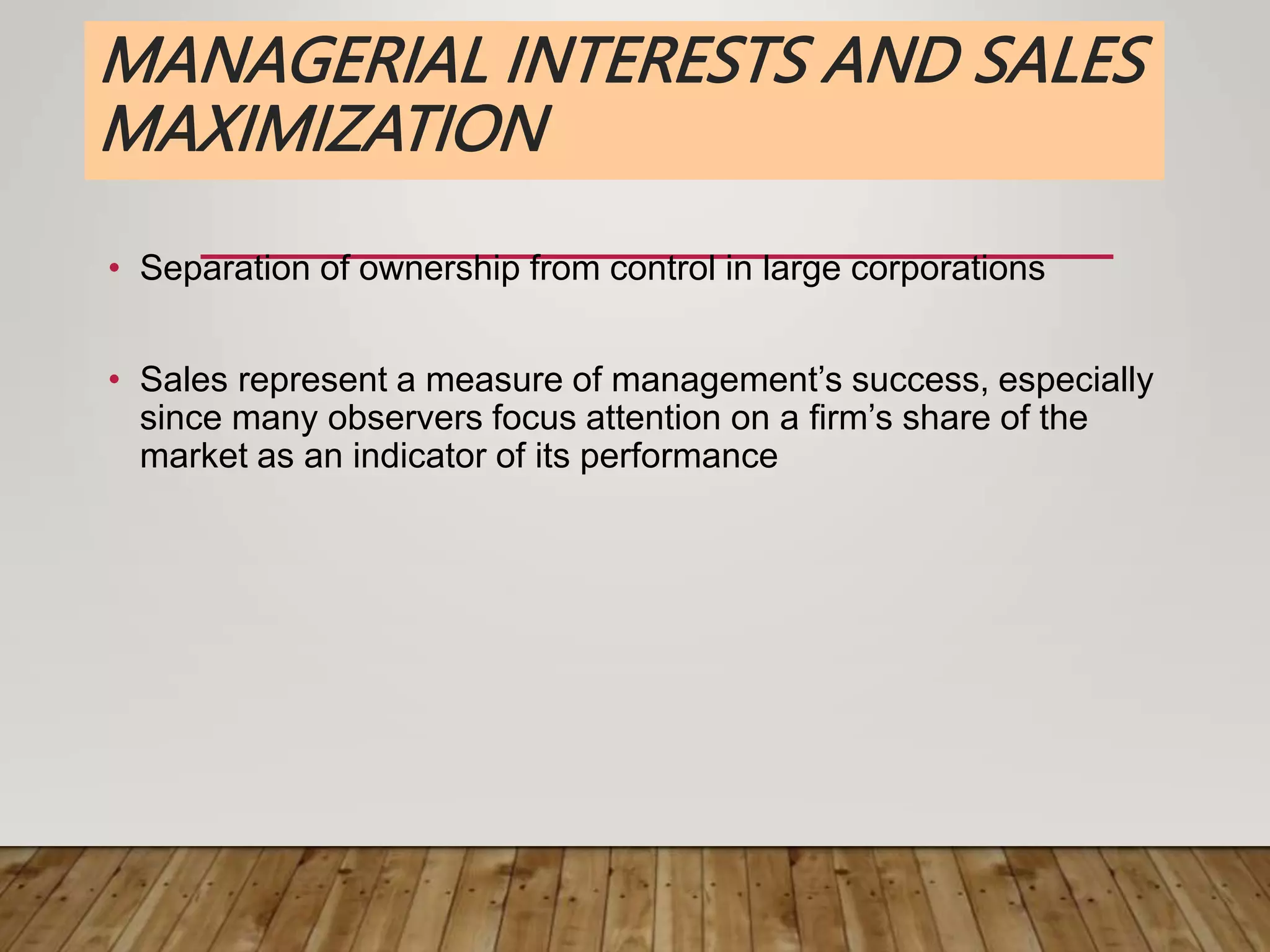 MANAGERIAL INTERESTS AND SALES
MAXIMIZATION
• Separation of ownership from control in large corporations
• Sales represent a measure of management’s success, especially
since many observers focus attention on a firm’s share of the
market as an indicator of its performance
 