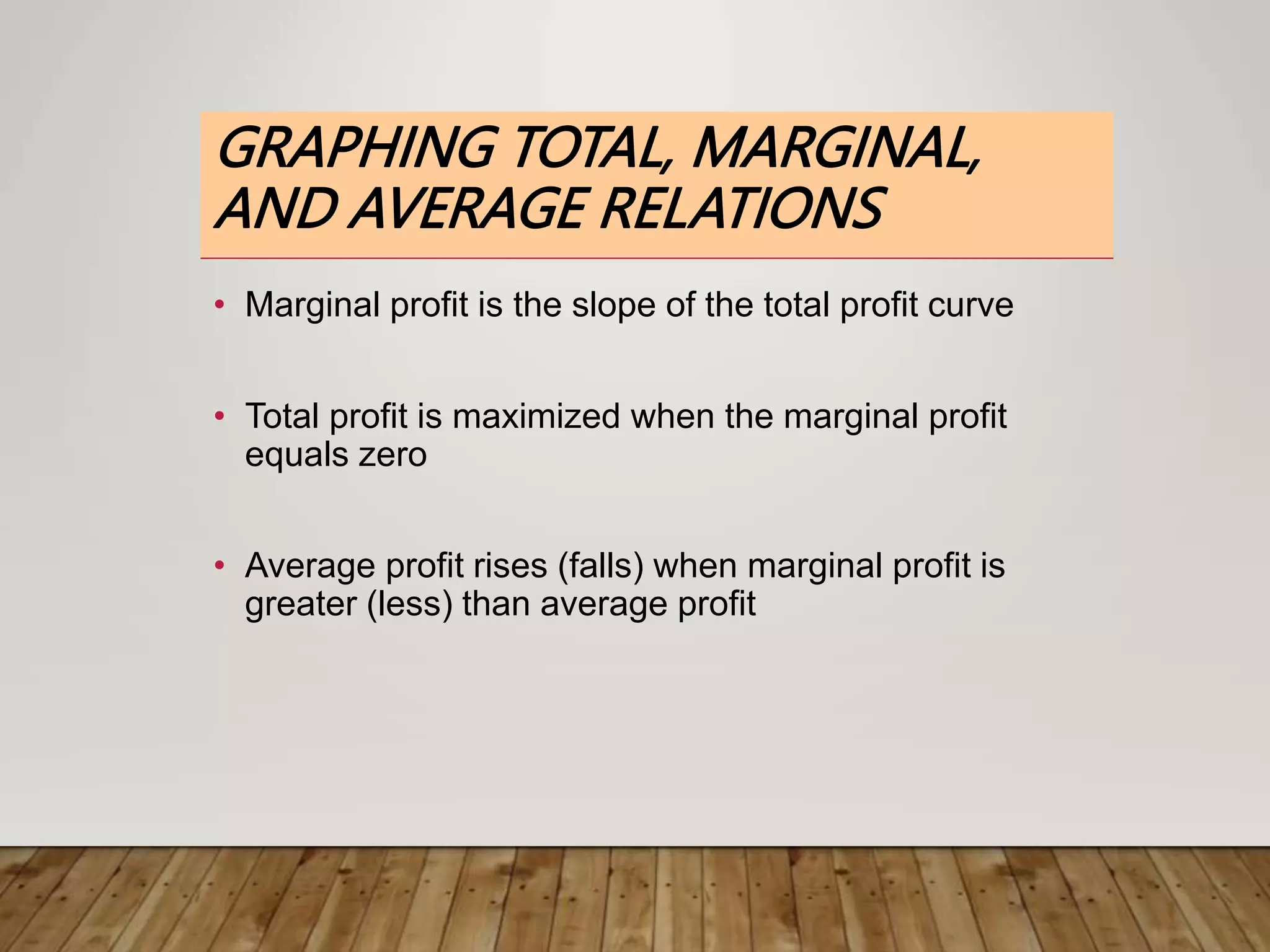 GRAPHING TOTAL, MARGINAL,
AND AVERAGE RELATIONS
• Marginal profit is the slope of the total profit curve
• Total profit is maximized when the marginal profit
equals zero
• Average profit rises (falls) when marginal profit is
greater (less) than average profit
 