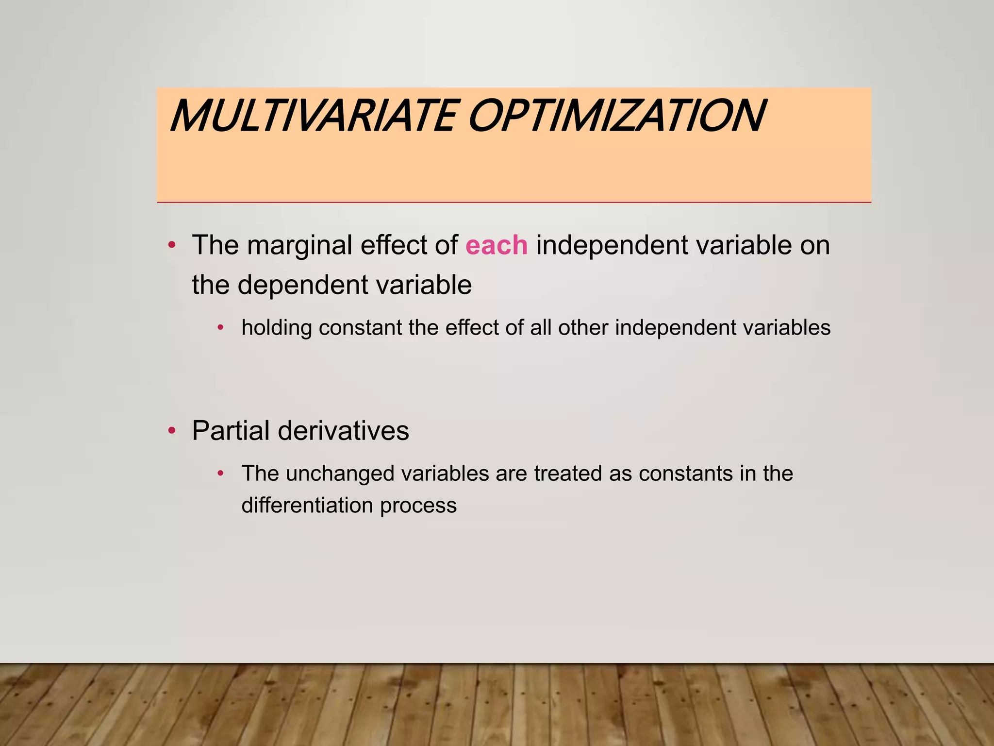 MULTIVARIATE OPTIMIZATION
• The marginal effect of each independent variable on
the dependent variable
• holding constant the effect of all other independent variables
• Partial derivatives
• The unchanged variables are treated as constants in the
differentiation process
 