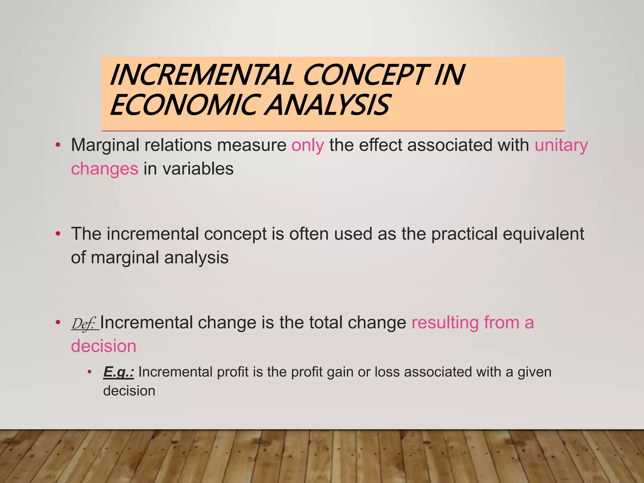 INCREMENTAL CONCEPT IN
ECONOMIC ANALYSIS
• Marginal relations measure only the effect associated with unitary
changes in variables
• The incremental concept is often used as the practical equivalent
of marginal analysis
• Def: Incremental change is the total change resulting from a
decision
• E.g.: Incremental profit is the profit gain or loss associated with a given
decision
 