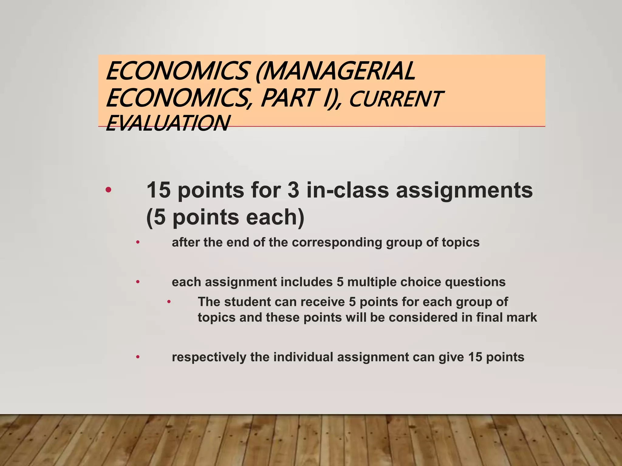 ECONOMICS (MANAGERIAL
ECONOMICS, PART I), CURRENT
EVALUATION
• 15 points for 3 in-class assignments
(5 points each)
• after the end of the corresponding group of topics
• each assignment includes 5 multiple choice questions
• The student can receive 5 points for each group of
topics and these points will be considered in final mark
• respectively the individual assignment can give 15 points
 