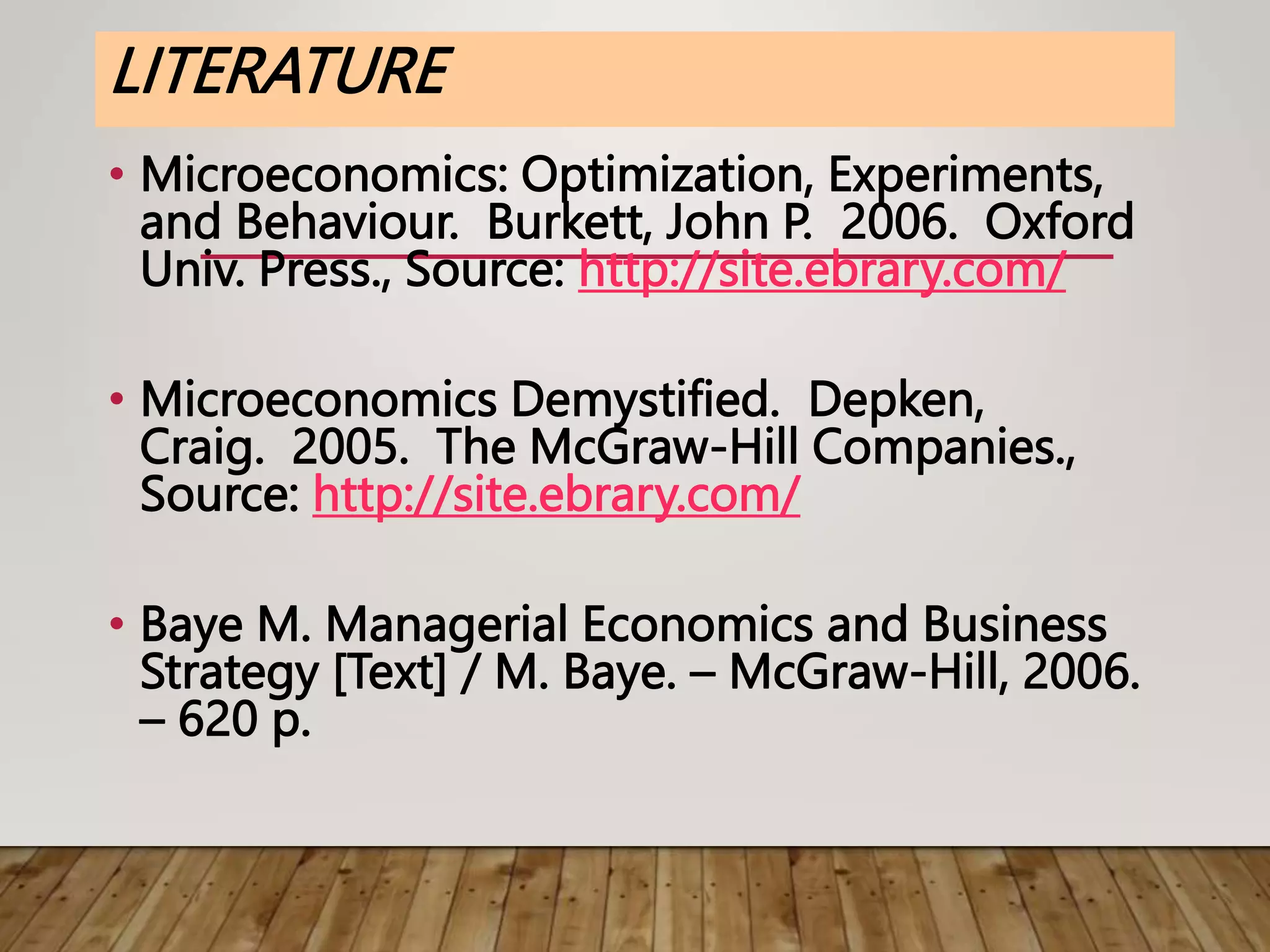 LITERATURE
• Microeconomics: Optimization, Experiments,
and Behaviour. Burkett, John P. 2006. Oxford
Univ. Press., Source: http://site.ebrary.com/
• Microeconomics Demystified. Depken,
Craig. 2005. The McGraw-Hill Companies.,
Source: http://site.ebrary.com/
• Baye M. Managerial Economics and Business
Strategy [Text] / M. Baye. – McGraw-Hill, 2006.
– 620 p.
 