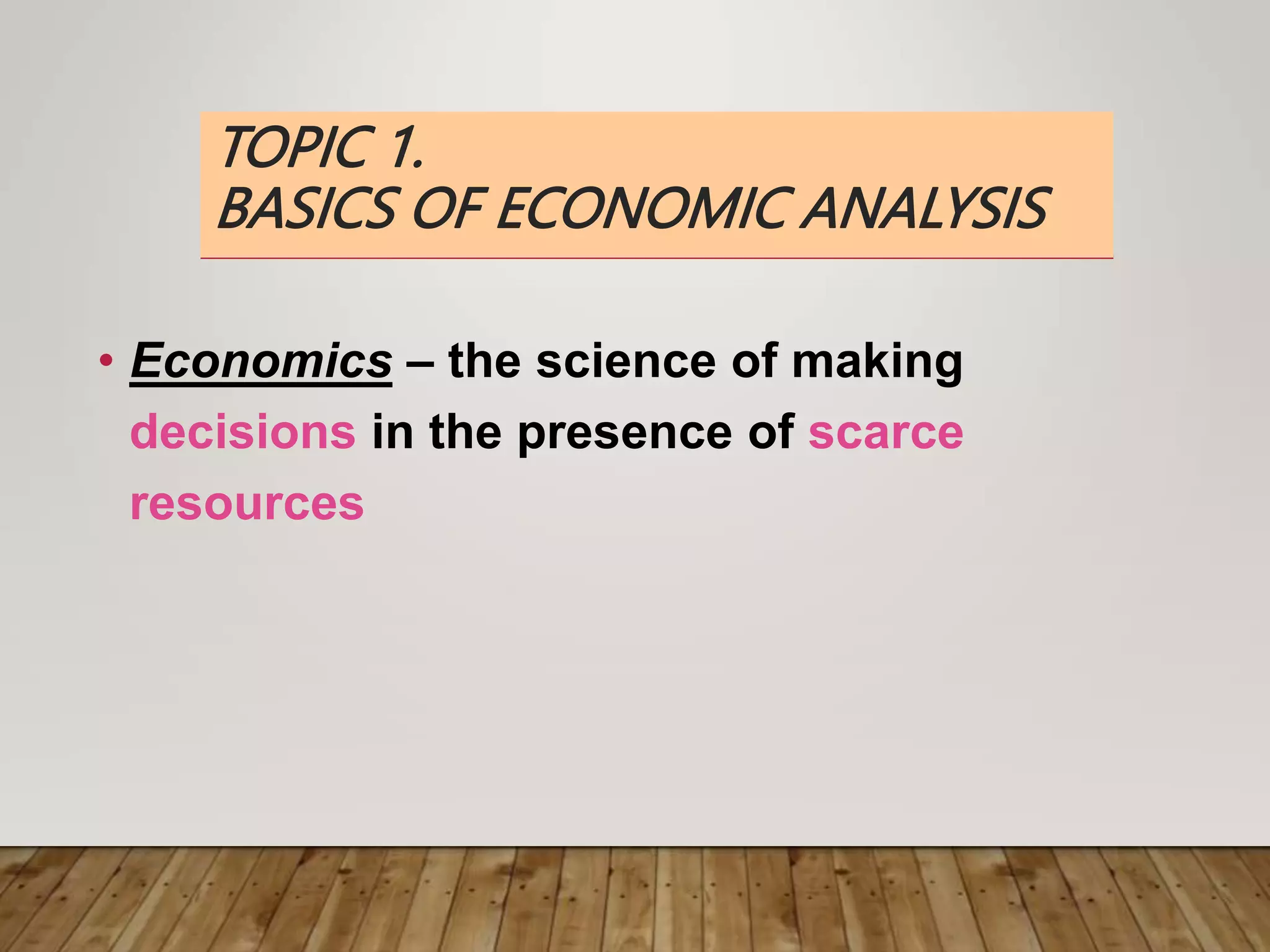 TOPIC 1.
BASICS OF ECONOMIC ANALYSIS
• Economics – the science of making
decisions in the presence of scarce
resources
 