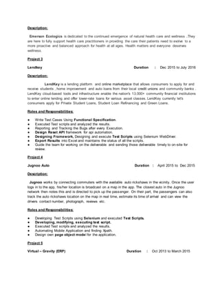 Description:
Emerson Ecologics is dedicated to the continued emergence of natural health care and wellness .They
are here to fully support health care practitioners in providing the care their patients need to evolve to a
more proactive and balanced approach for health at all ages. Health matters and everyone deserves
wellness.
Project 3
Lendkey Duration : Dec 2015 to July 2016
Description:
LendKey is a lending platform and online marketplace that allows consumers to apply for and
receive students , home improvement and auto loans from their local credit unions and community banks .
LendKey cloud-based tools and infrastructure enable the nation's 13,000+ community financial institutions
to enter online lending and offer lower-rate loans for various asset classes. LendKey currently let's
consumers apply for Private Student Loans, Student Loan Refinancing and Green Loans.
Roles and Responsibilities:
● Write Test Cases Using Functional Specification.
● Executed Test scripts and analyzed the results.
● Reporting and Tracking the Bugs after every Execution.
● Design Reset API framework for api automation.
● Designing Framework, Designing and execute Test Scripts using Selenium WebDriver.
● Export Results into Excel and maintains the status of all the scripts.
● Guide the team for working on the deliverable and sending those deliverable timely to on-site for
review.
Project 4
Jugnoo Auto Duration : April 2015 to Dec 2015
Description:
Jugnoo works by connecting commuters with the available auto rickshaws in the vicinity. Once the user
logs in to the app, his/her location is broadcast on a map in the app. The closest auto in the Jugnoo
network then notes this and is directed to pick up the passenger. On their part, the passengers can also
track the auto rickshaws location on the map in real time, estimate its time of arrival and can view the
drivers contact number, photograph, reviews etc.
Roles and Responsibilities:
● Developing Test Scripts using Selenium and executed Test Scripts.
● Developing, modifying, executing test script.
● Executed Test scripts and analyzed the results.
● Automating Mobile Application and finding Xpath.
● Design own page object model for the application.
Project 5
Virtual – Gravity (ERP) Duration : Oct 2013 to March 2015
 
