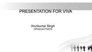 PRESENTATION FOR VIVA
Arunkumar Singh
HPGD/JA17/2276
 