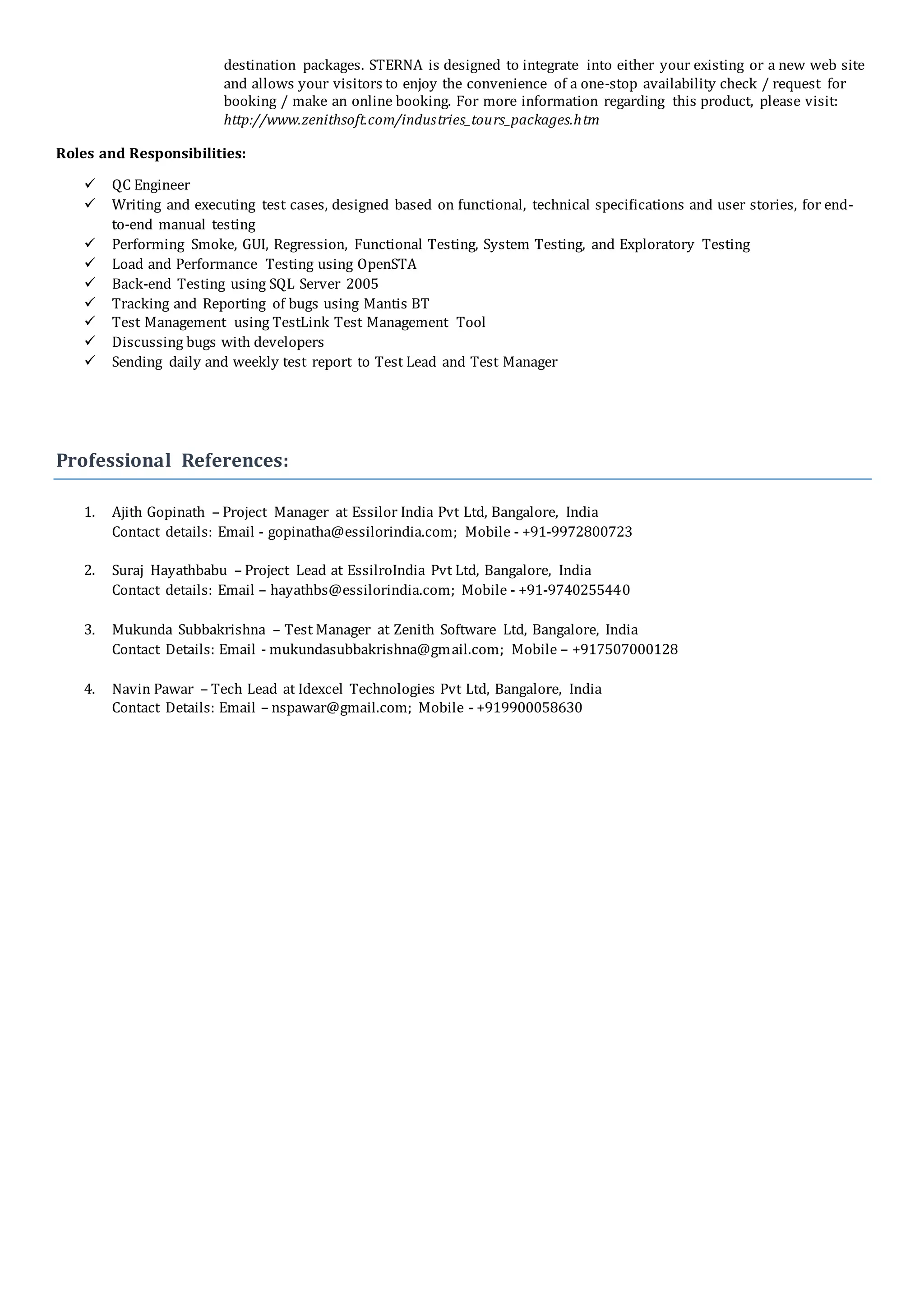 destination packages. STERNA is designed to integrate into either your existing or a new web site
and allows your visitors to enjoy the convenience of a one-stop availability check / request for
booking / make an online booking. For more information regarding this product, please visit:
http://www.zenithsoft.com/industries_tours_packages.htm
Roles and Responsibilities:
 QC Engineer
 Writing and executing test cases, designed based on functional, technical specifications and user stories, for end-
to-end manual testing
 Performing Smoke, GUI, Regression, Functional Testing, System Testing, and Exploratory Testing
 Load and Performance Testing using OpenSTA
 Back-end Testing using SQL Server 2005
 Tracking and Reporting of bugs using Mantis BT
 Test Management using TestLink Test Management Tool
 Discussing bugs with developers
 Sending daily and weekly test report to Test Lead and Test Manager
Professional References:
1. Ajith Gopinath – Project Manager at Essilor India Pvt Ltd, Bangalore, India
Contact details: Email - gopinatha@essilorindia.com; Mobile - +91-9972800723
2. Suraj Hayathbabu – Project Lead at EssilroIndia Pvt Ltd, Bangalore, India
Contact details: Email – hayathbs@essilorindia.com; Mobile - +91-9740255440
3. Mukunda Subbakrishna – Test Manager at Zenith Software Ltd, Bangalore, India
Contact Details: Email - mukundasubbakrishna@gmail.com; Mobile – +917507000128
4. Navin Pawar – Tech Lead at Idexcel Technologies Pvt Ltd, Bangalore, India
Contact Details: Email – nspawar@gmail.com; Mobile - +919900058630
 