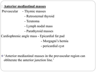 Anterior mediastinal masses 
Prevascular - Thymic masses 
- Retrosternal thyroid 
- Teratoma 
- Lymph nodal mass 
- Parathyroid masses 
Cardiophrenic angle mass - Epicardial fat pad 
- Morgagni’s hernia 
- pericardial cyst 
‘Anterior mediastinal masses in the prevascular region can 
obliterate the anterior junction line.’ 
 