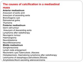 The causes of calcification in a mediastinal 
mass 
Anterior mediastinum 
Aneurysm of aortic arch 
Aneurysm of ascending aorta 
Bronchogenic cyst 
Retrosternal goitre 
Thymoma 
Posterior mediastinum 
Germ cell tumour 
Aneurysm of descending aorta 
Lymphoma after radiotherapy 
Neurogenic tumour 
Haemangioma 
Neurobtastoma 
Neurofibrosarcoma 
Middle mediastinum 
Ganglioneuroma 
Lymph node enlargement 
Neurenteric cyst,Tubercutosis ,Abscess 
Histoplasmosis ,Haematoma,Lymphoma after radiotherapy 
Leiomyoma of oesophagus,Sarcoidosis,Silicosis 
Amyloidosis,Mucin-secreting adenocarcinoma 
 