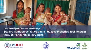 USAID Project Closure Workshop
Scaling Nutrition-sensitive and Innovative Fisheries Technologies
through Partnerships in Odisha
28 May 2021
 