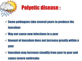 Polyetic disease :
 Some pathogens take several years to produce the
inoculum
 May not cause new infections in a year
 Amount of inoculum does not increase greatly within a
year
 Inoculum may increase steadily from year to year and
cause severe outbreaks
 
