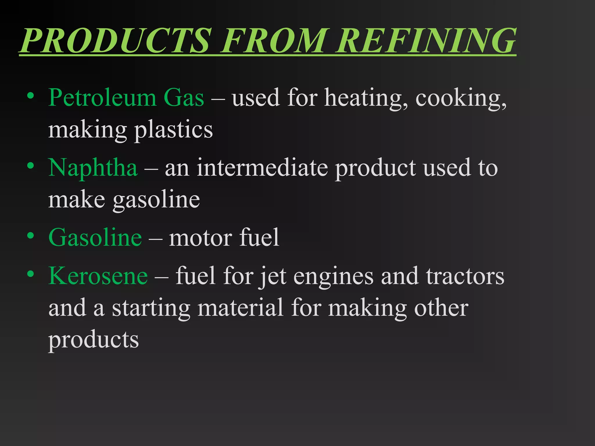 PRODUCTS FROM REFINING 
• Petroleum Gas – used for heating, cooking, 
making plastics 
• Naphtha – an intermediate product used to 
make gasoline 
• Gasoline – motor fuel 
• Kerosene – fuel for jet engines and tractors 
and a starting material for making other 
products 
 