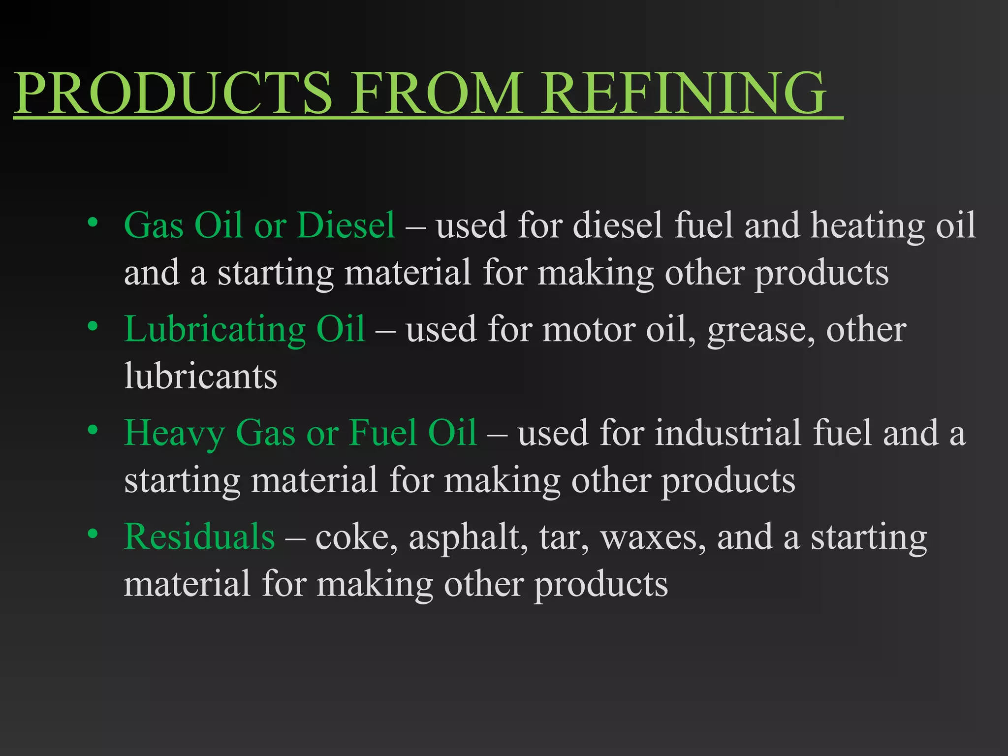 PRODUCTS FROM REFINING 
• Gas Oil or Diesel – used for diesel fuel and heating oil 
and a starting material for making other products 
• Lubricating Oil – used for motor oil, grease, other 
lubricants 
• Heavy Gas or Fuel Oil – used for industrial fuel and a 
starting material for making other products 
• Residuals – coke, asphalt, tar, waxes, and a starting 
material for making other products 
 