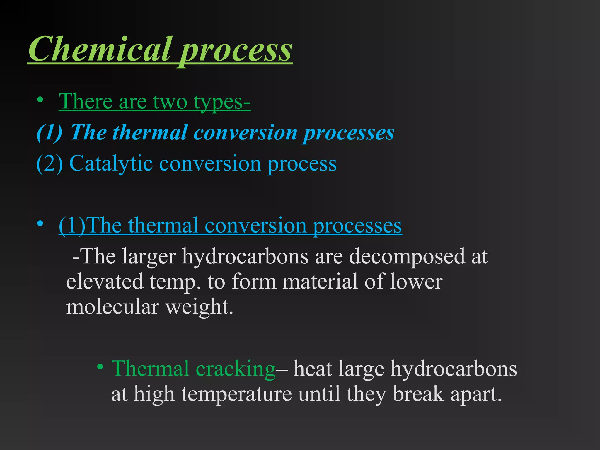Chemical process 
• There are two types- 
(1) The thermal conversion processes 
(2) Catalytic conversion process 
• (1)The thermal conversion processes 
-The larger hydrocarbons are decomposed at 
elevated temp. to form material of lower 
molecular weight. 
• Thermal cracking– heat large hydrocarbons 
at high temperature until they break apart. 
 