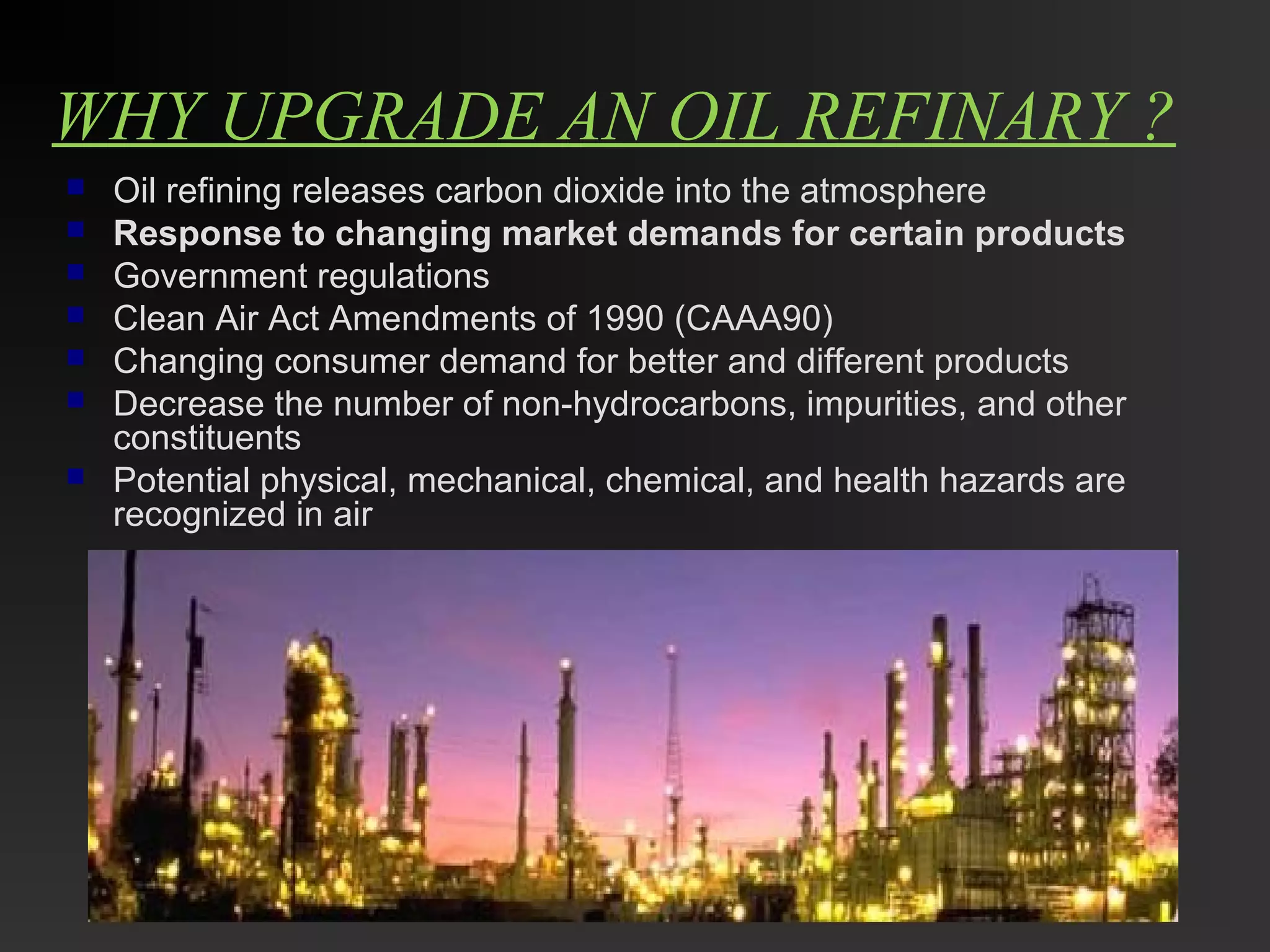 WHY UPGRADE AN OIL REFINARY ? 
 Oil refining releases carbon dioxide into the atmosphere 
 Response to changing market demands for certain products 
 Government regulations 
 Clean Air Act Amendments of 1990 (CAAA90) 
 Changing consumer demand for better and different products 
 Decrease the number of non-hydrocarbons, impurities, and other 
constituents 
 Potential physical, mechanical, chemical, and health hazards are 
recognized in air 
 