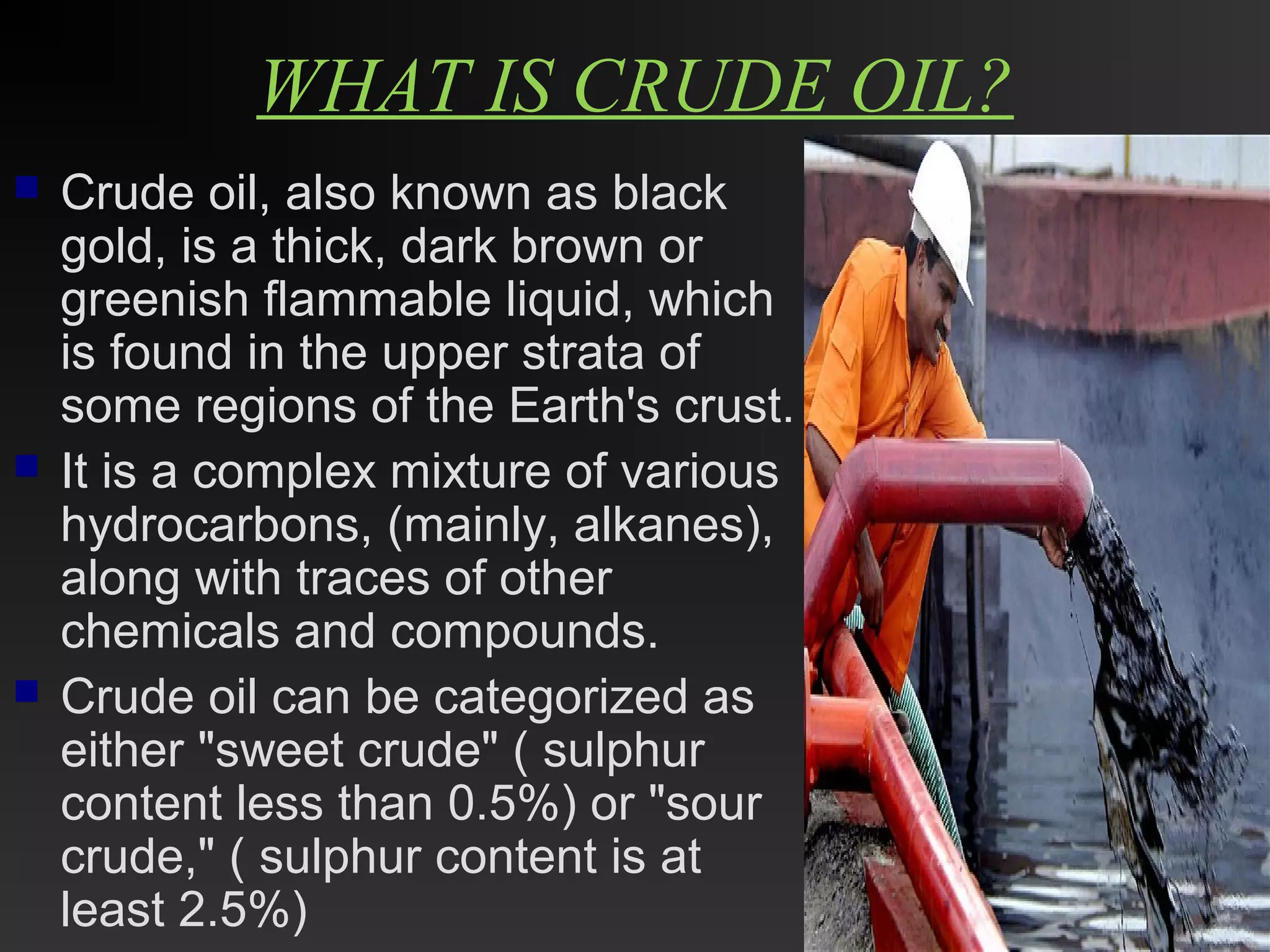 WHAT IS CRUDE OIL? 
 Crude oil, also known as black 
gold, is a thick, dark brown or 
greenish flammable liquid, which 
is found in the upper strata of 
some regions of the Earth's crust. 
 It is a complex mixture of various 
hydrocarbons, (mainly, alkanes), 
along with traces of other 
chemicals and compounds. 
 Crude oil can be categorized as 
either "sweet crude" ( sulphur 
content less than 0.5%) or "sour 
crude," ( sulphur content is at 
least 2.5%) 
 