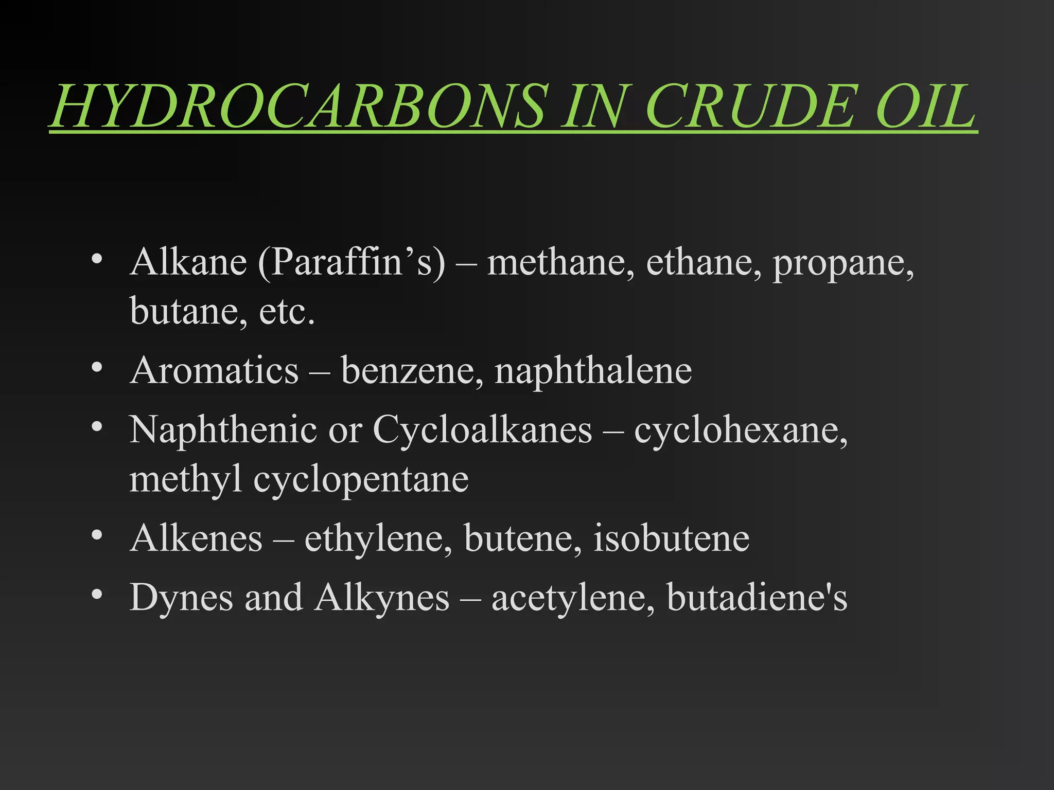 HYDROCARBONS IN CRUDE OIL 
• Alkane (Paraffin’s) – methane, ethane, propane, 
butane, etc. 
• Aromatics – benzene, naphthalene 
• Naphthenic or Cycloalkanes – cyclohexane, 
methyl cyclopentane 
• Alkenes – ethylene, butene, isobutene 
• Dynes and Alkynes – acetylene, butadiene's 
 