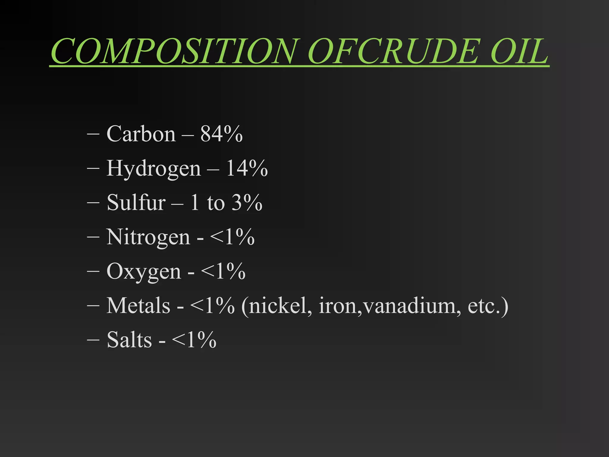 COMPOSITION OFCRUDE OIL 
– Carbon – 84% 
– Hydrogen – 14% 
– Sulfur – 1 to 3% 
– Nitrogen - <1% 
– Oxygen - <1% 
– Metals - <1% (nickel, iron,vanadium, etc.) 
– Salts - <1% 
 