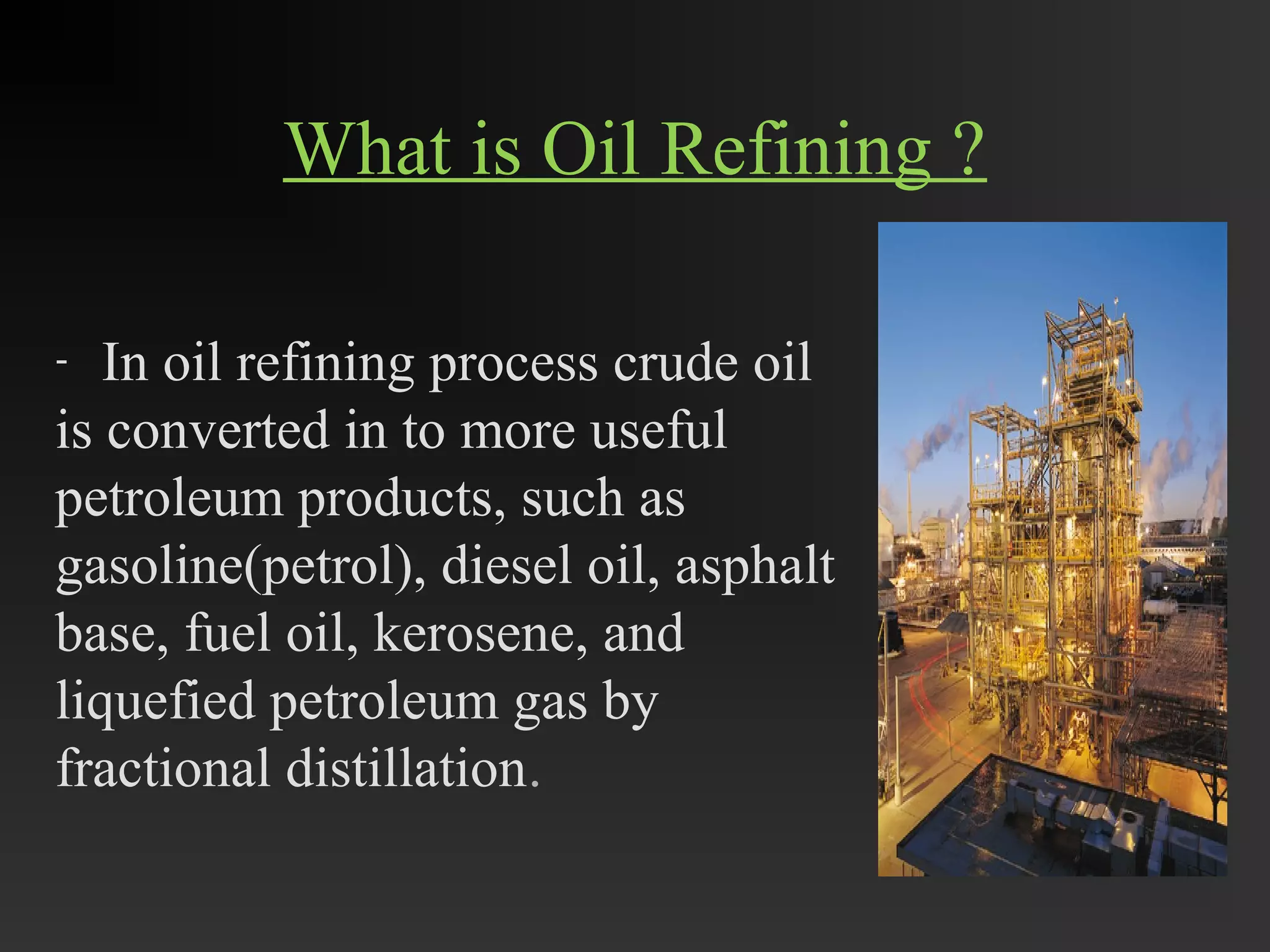 What is Oil Refining ? 
- In oil refining process crude oil 
is converted in to more useful 
petroleum products, such as 
gasoline(petrol), diesel oil, asphalt 
base, fuel oil, kerosene, and 
liquefied petroleum gas by 
fractional distillation. 
 