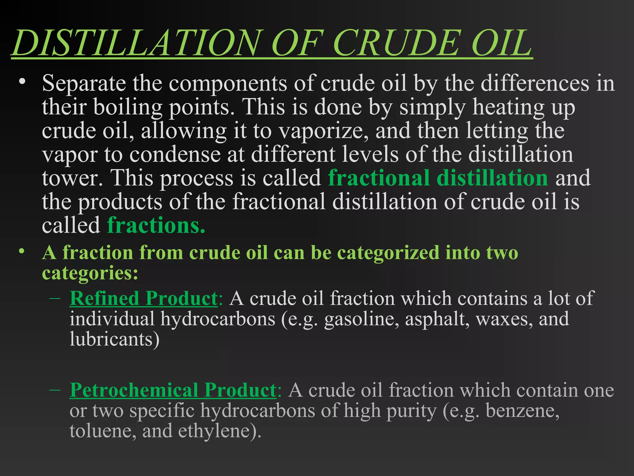 DISTILLATION OF CRUDE OIL 
• Separate the components of crude oil by the differences in 
their boiling points. This is done by simply heating up 
crude oil, allowing it to vaporize, and then letting the 
vapor to condense at different levels of the distillation 
tower. This process is called fractional distillation and 
the products of the fractional distillation of crude oil is 
called fractions. 
• A fraction from crude oil can be categorized into two 
categories: 
– Refined Product: A crude oil fraction which contains a lot of 
individual hydrocarbons (e.g. gasoline, asphalt, waxes, and 
lubricants) 
– Petrochemical Product: A crude oil fraction which contain one 
or two specific hydrocarbons of high purity (e.g. benzene, 
toluene, and ethylene). 
 